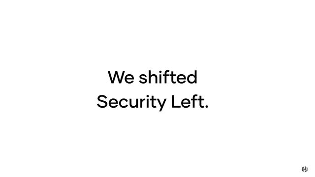 We shifted
Security Left.
