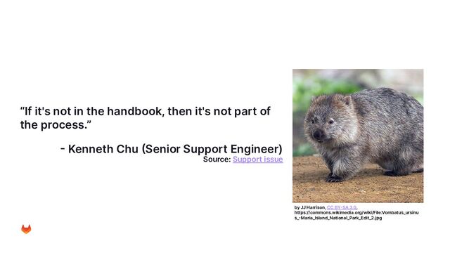 “If it's not in the handbook, then it's not part of
the process.”
- Kenneth Chu (Senior Support Engineer)
Source: Support issue
by JJ Harrison, CC BY-SA 3.0,
https://commons.wikimedia.org/wiki/File:Vombatus_ursinu
s_-Maria_Island_National_Park_Edit_2.jpg
