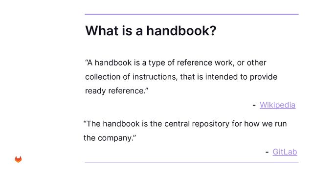 What is a handbook?
“A handbook is a type of reference work, or other
collection of instructions, that is intended to provide
ready reference.”
- Wikipedia
“The handbook is the central repository for how we run
the company.”
- GitLab

