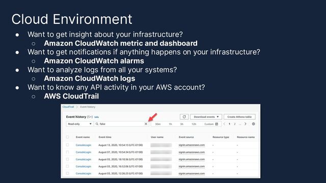 Cloud Environment
● Want to get insight about your infrastructure?
○ Amazon CloudWatch metric and dashboard
● Want to get notifications if anything happens on your infrastructure?
○ Amazon CloudWatch alarms
● Want to analyze logs from all your systems?
○ Amazon CloudWatch logs
● Want to know any API activity in your AWS account?
○ AWS CloudTrail
