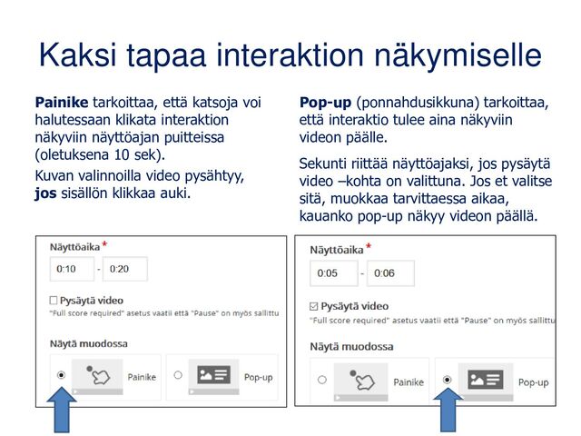 Kaksi tapaa interaktion näkymiselle
Painike tarkoittaa, että katsoja voi
halutessaan klikata interaktion
näkyviin näyttöajan puitteissa
(oletuksena 10 sek).
Kuvan valinnoilla video pysähtyy,
jos sisällön klikkaa auki.
Pop-up (ponnahdusikkuna) tarkoittaa,
että interaktio tulee aina näkyviin
videon päälle.
Sekunti riittää näyttöajaksi, jos pysäytä
video –kohta on valittuna. Jos et valitse
sitä, muokkaa tarvittaessa aikaa,
kauanko pop-up näkyy videon päällä.
