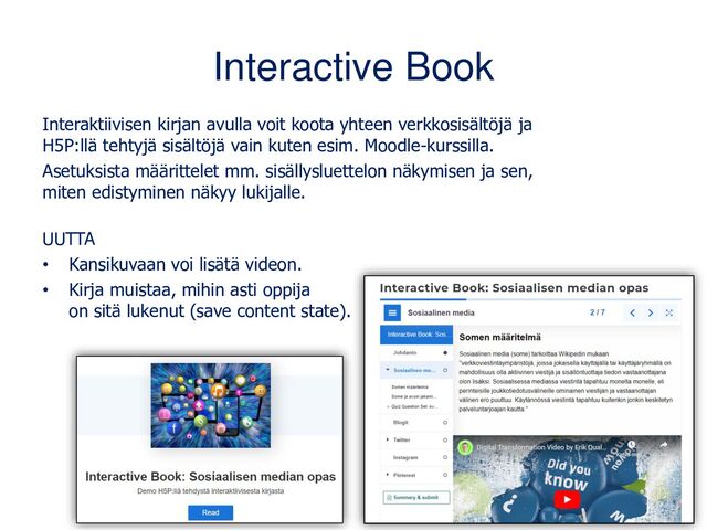Interactive Book
Interaktiivisen kirjan avulla voit koota yhteen verkkosisältöjä ja
H5P:llä tehtyjä sisältöjä vain kuten esim. Moodle-kurssilla.
Asetuksista määrittelet mm. sisällysluettelon näkymisen ja sen,
miten edistyminen näkyy lukijalle.
UUTTA
• Kansikuvaan voi lisätä videon.
• Kirja muistaa, mihin asti oppija
on sitä lukenut (save content state).
