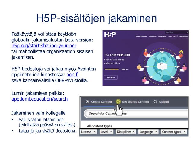 H5P-sisältöjen jakaminen
Pääkäyttäjä voi ottaa käyttöön
globaalin jakamisalustan beta-version:
h5p.org/start-sharing-your-oer
tai mahdollistaa organisaation sisäisen
jakamisen.
H5P-tiedostoja voi jakaa myös Avointen
oppimaterien kirjastossa: aoe.fi
sekä kansainvälisillä OER-sivustoilla.
Lumin jakamisen paikka:
app.lumi.education/search
