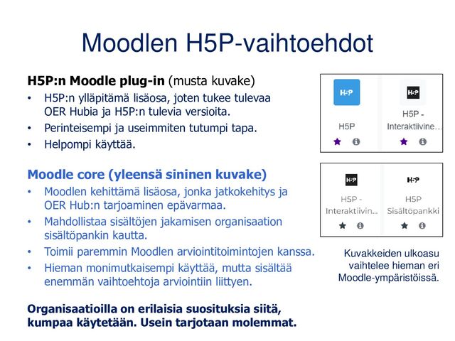 Moodlen H5P-vaihtoehdot
H5P:n Moodle plug-in (musta kuvake)
• H5P:n ylläpitämä lisäosa, joten tukee tulevaa
OER Hubia ja H5P:n tulevia versioita.
• Perinteisempi ja useimmiten tutuin tapa.
• Helpompi käyttää.
Moodle core (yleensä sininen kuvake)
• Moodlen kehittämä lisäosa, jonka jatkokehitys ja
OER Hub:n tarjoaminen epävarmaa.
• Mahdollistaa sisältöjen jakamisen organisaation
sisältöpankin kautta.
• Toimii paremmin Moodlen arviointitoimintojen kanssa.
• Hieman monimutkaisempi käyttää, mutta sisältää
enemmän vaihtoehtoja arviointiin liittyen.
Organisaatioilla on erilaisia suosituksia siitä,
kumpaa käytetään. Usein tarjotaan molemmat.
Kuvakkeiden ulkoasu
vaihtelee hieman eri
Moodle-ympäristöissä.
