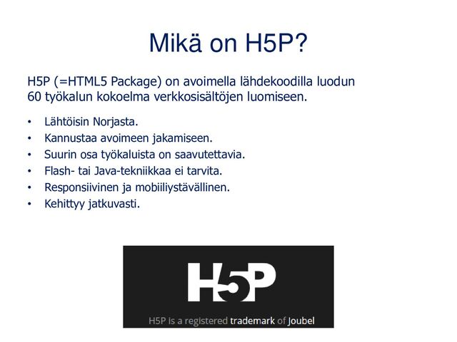 Mikä on H5P?
H5P (=HTML5 Package) on avoimella lähdekoodilla luodun
60 työkalun kokoelma verkkosisältöjen luomiseen.
• Lähtöisin Norjasta.
• Kannustaa avoimeen jakamiseen.
• Suurin osa työkaluista on saavutettavia.
• Flash- tai Java-tekniikkaa ei tarvita.
• Responsiivinen ja mobiiliystävällinen.
• Kehittyy jatkuvasti.
