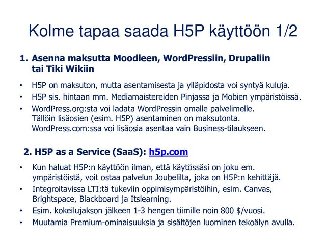 Kolme tapaa saada H5P käyttöön 1/2
1. Asenna maksutta Moodleen, WordPressiin, Drupaliin
tai Tiki Wikiin
• H5P on maksuton, mutta asentamisesta ja ylläpidosta voi syntyä kuluja.
• H5P sis. hintaan mm. Mediamaistereiden Pinjassa ja Mobien ympäristöissä.
• WordPress.org:sta voi ladata WordPressin omalle palvelimelle.
Tällöin lisäosien (esim. H5P) asentaminen on maksutonta.
WordPress.com:ssa voi lisäosia asentaa vain Business-tilaukseen.
2. H5P as a Service (SaaS): h5p.com
• Kun haluat H5P:n käyttöön ilman, että käytössäsi on joku em.
ympäristöistä, voit ostaa palvelun Joubelilta, joka on H5P:n kehittäjä.
• Integroitavissa LTI:tä tukeviin oppimisympäristöihin, esim. Canvas,
Brightspace, Blackboard ja Itslearning.
• Esim. kokeilujakson jälkeen 1-3 hengen tiimille noin 800 $/vuosi.
• Muutamia Premium-ominaisuuksia ja sisältöjen luominen tekoälyn avulla.
