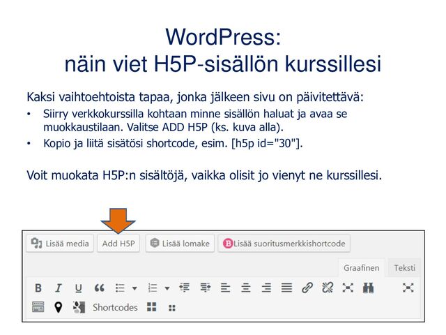 WordPress:
näin viet H5P-sisällön kurssillesi
Kaksi vaihtoehtoista tapaa, jonka jälkeen sivu on päivitettävä:
• Siirry verkkokurssilla kohtaan minne sisällön haluat ja avaa se
muokkaustilaan. Valitse ADD H5P (ks. kuva alla).
• Kopio ja liitä sisätösi shortcode, esim. [h5p id="30"].
Voit muokata H5P:n sisältöjä, vaikka olisit jo vienyt ne kurssillesi.
