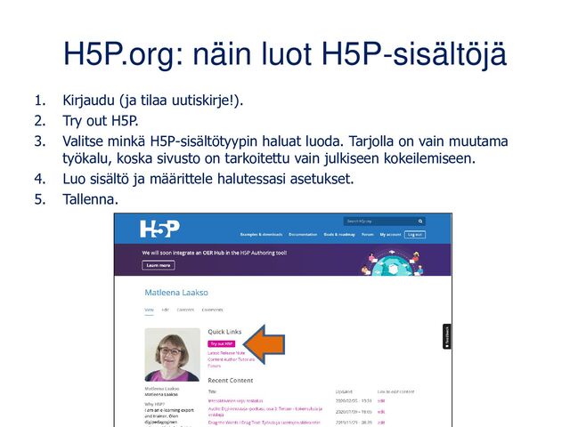 H5P.org: näin luot H5P-sisältöjä
1. Kirjaudu (ja tilaa uutiskirje!).
2. Try out H5P.
3. Valitse minkä H5P-sisältötyypin haluat luoda. Tarjolla on vain muutama
työkalu, koska sivusto on tarkoitettu vain kokeilemiseen.
4. Luo sisältö ja määrittele halutessasi asetukset.
5. Tallenna.
