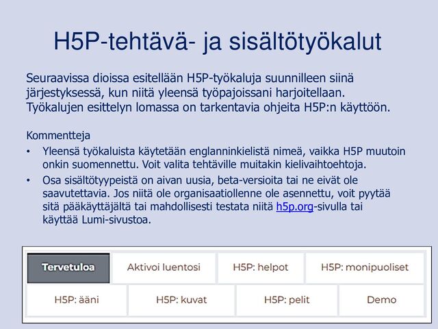 Seuraavissa dioissa esitellään H5P-työkaluja suunnilleen siinä
järjestyksessä, kun niitä yleensä työpajoissani harjoitellaan.
Työkalujen esittelyn lomassa on tarkentavia ohjeita H5P:n käyttöön.
Kommentteja
• Yleensä työkaluista käytetään englanninkielistä nimeä, vaikka H5P muutoin
onkin suomennettu. Voit valita tehtäville muitakin kielivaihtoehtoja.
• Osa sisältötyypeistä on aivan uusia, beta-versioita tai ne eivät ole
saavutettavia. Jos niitä ole organisaatiollenne ole asennettu, voit pyytää
sitä pääkäyttäjältä tai mahdollisesti testata niitä h5p.org-sivulla tai
käyttää Lumi-sivustoa.
H5P-tehtävä- ja sisältötyökalut
