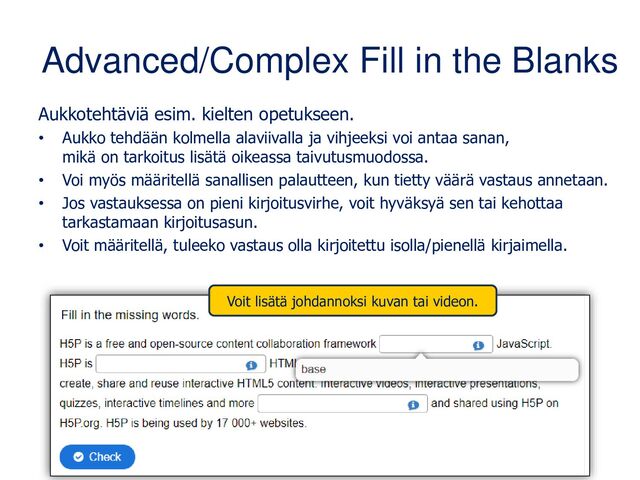 Advanced/Complex Fill in the Blanks
Aukkotehtäviä esim. kielten opetukseen.
• Aukko tehdään kolmella alaviivalla ja vihjeeksi voi antaa sanan,
mikä on tarkoitus lisätä oikeassa taivutusmuodossa.
• Voi myös määritellä sanallisen palautteen, kun tietty väärä vastaus annetaan.
• Voi lisätä kuvan tai videon tehtävän alkuun.
• Jos vastauksessa on pieni kirjoitusvirhe, voit hyväksyä sen tai kehottaa
tarkastamaan kirjoitusasun.
• Voit määritellä, tuleeko vastaus olla kirjoitettu isolla/pienellä kirjaimella.

