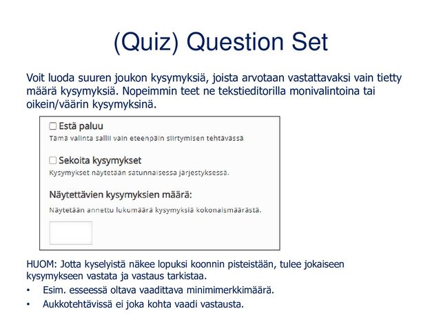 (Quiz) Question Set
Voit luoda suuren joukon kysymyksiä, joista arvotaan vastattavaksi vain tietty
määrä kysymyksiä. Nopeimmin teet ne tekstieditorilla monivalintoina tai
oikein/väärin kysymyksinä.
HUOM: Jotta kyselyistä näkee lopuksi koonnin pisteistään, tulee jokaiseen
kysymykseen vastata ja vastaus tarkistaa.
• Esim. esseessä oltava vaadittava minimimerkkimäärä.
• Aukkotehtävissä ei joka kohta vaadi vastausta.
