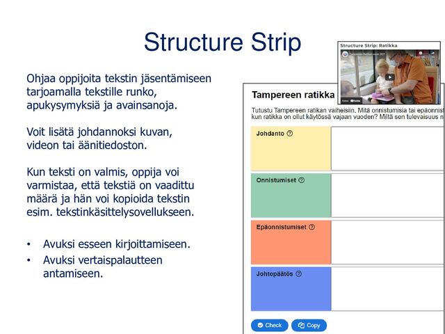 Structure Strip
Ohjaa oppijoita tekstin jäsentämiseen
tarjoamalla tekstille runko,
apukysymyksiä ja avainsanoja.
Voit lisätä johdannoksi kuvan,
videon tai äänitiedoston.
Kun teksti on valmis, oppija voi
varmistaa, että tekstiä on vaadittu
määrä ja hän voi kopioida tekstin
esim. tekstinkäsittelysovellukseen.
• Avuksi esseen kirjoittamiseen.
• Avuksi vertaispalautteen
antamiseen.
