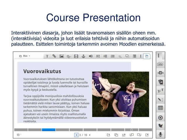 Course Presentation
Interaktiivinen diasarja, johon lisäät tavanomaisen sisällön oheen mm.
(interaktiivisia) videoita ja luot erilaisia tehtäviä ja niihin automatisoidun
palautteen. Esittelen toimintoja tarkemmin avoimen Moodlen esimerkeissä.
