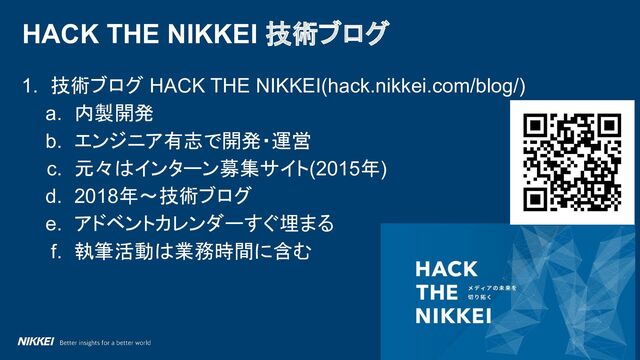 ハッシュタグ #HatenaDevBlog
1. 技術ブログ HACK THE NIKKEI(hack.nikkei.com/blog/)
a. 内製開発
b. エンジニア有志で開発・運営
c. 元々はインターン募集サイト(2015年)
d. 2018年～技術ブログ
e. アドベントカレンダーすぐ埋まる
f. 執筆活動は業務時間に含む
HACK THE NIKKEI 技術ブログ
10
