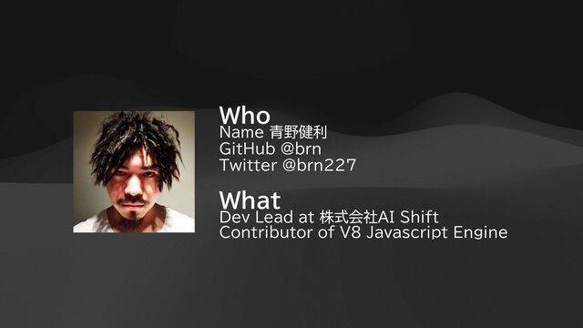 Who


Name 青野健利


GitHub @brn


Twitter @brn227


What


Dev Lead at 株式会社AI Shift


Contributor of V8 Javascript Engine
