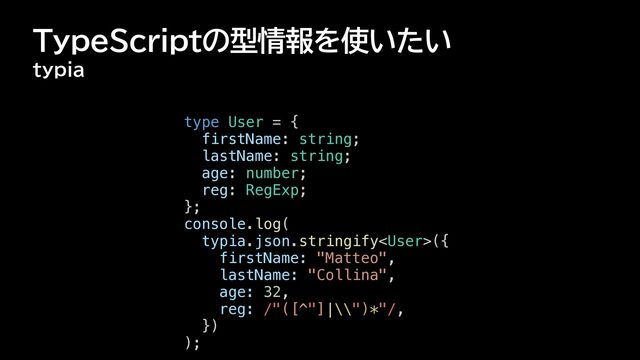 TypeScriptの型情報を使いたい
typia
type User = {


firstName: string;


lastName: string;


age: number;


reg: RegExp;


};


console.log(


typia.json.stringify({


firstName: "Matteo",


lastName: "Collina",


age: 32,


reg: /"([^"]|\\")*"/,


})


);

