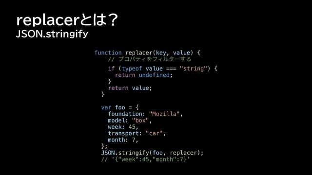 replacerとは？
JSON.stringify
function replacer(key, value) {


// ϓϩύςΟΛϑΟϧλʔ͢Δ


if (typeof value === "string") {


return undefined;


}


return value;


}




var foo = {


foundation: "Mozilla",


model: "box",


week: 45,


transport: "car",


month: 7,


};


JSON.stringify(foo, replacer);


// '{"week":45,"month":7}'


