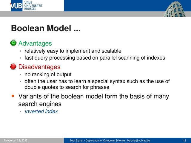 Beat Signer - Department of Computer Science - bsigner@vub.ac.be 12
November 28, 2023
Boolean Model ...
▪ Advantages
▪ relatively easy to implement and scalable
▪ fast query processing based on parallel scanning of indexes
▪ Disadvantages
▪ no ranking of output
▪ often the user has to learn a special syntax such as the use of
double quotes to search for phrases
▪ Variants of the boolean model form the basis of many
search engines
▪ inverted index
