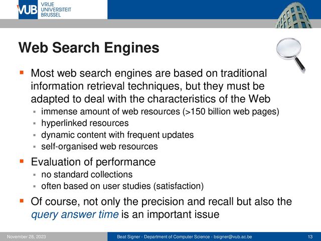 Beat Signer - Department of Computer Science - bsigner@vub.ac.be 13
November 28, 2023
Web Search Engines
▪ Most web search engines are based on traditional
information retrieval techniques, but they must be
adapted to deal with the characteristics of the Web
▪ immense amount of web resources (>150 billion web pages)
▪ hyperlinked resources
▪ dynamic content with frequent updates
▪ self-organised web resources
▪ Evaluation of performance
▪ no standard collections
▪ often based on user studies (satisfaction)
▪ Of course, not only the precision and recall but also the
query answer time is an important issue
