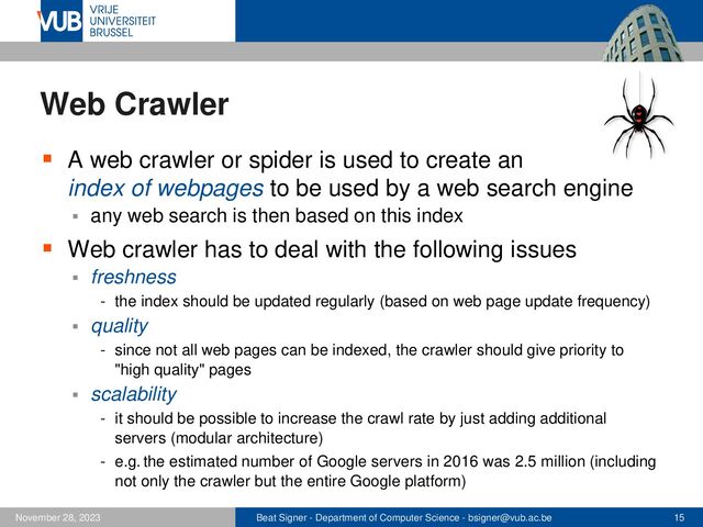 Beat Signer - Department of Computer Science - bsigner@vub.ac.be 15
November 28, 2023
Web Crawler
▪ A web crawler or spider is used to create an
index of webpages to be used by a web search engine
▪ any web search is then based on this index
▪ Web crawler has to deal with the following issues
▪ freshness
- the index should be updated regularly (based on web page update frequency)
▪ quality
- since not all web pages can be indexed, the crawler should give priority to
"high quality" pages
▪ scalability
- it should be possible to increase the crawl rate by just adding additional
servers (modular architecture)
- e.g. the estimated number of Google servers in 2016 was 2.5 million (including
not only the crawler but the entire Google platform)
