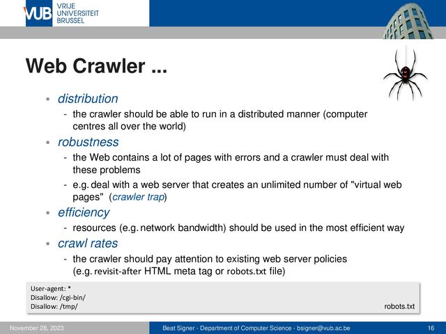 Beat Signer - Department of Computer Science - bsigner@vub.ac.be 16
November 28, 2023
Web Crawler ...
▪ distribution
- the crawler should be able to run in a distributed manner (computer
centres all over the world)
▪ robustness
- the Web contains a lot of pages with errors and a crawler must deal with
these problems
- e.g. deal with a web server that creates an unlimited number of "virtual web
pages" (crawler trap)
▪ efficiency
- resources (e.g. network bandwidth) should be used in the most efficient way
▪ crawl rates
- the crawler should pay attention to existing web server policies
(e.g. revisit-after HTML meta tag or robots.txt file)
User-agent: *
Disallow: /cgi-bin/
Disallow: /tmp/ robots.txt
