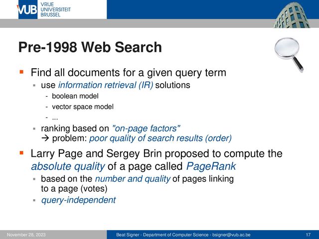 Beat Signer - Department of Computer Science - bsigner@vub.ac.be 17
November 28, 2023
Pre-1998 Web Search
▪ Find all documents for a given query term
▪ use information retrieval (IR) solutions
- boolean model
- vector space model
- ...
▪ ranking based on "on-page factors"
→ problem: poor quality of search results (order)
▪ Larry Page and Sergey Brin proposed to compute the
absolute quality of a page called PageRank
▪ based on the number and quality of pages linking
to a page (votes)
▪ query-independent
