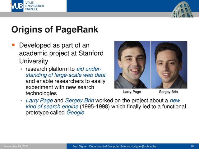 Beat Signer - Department of Computer Science - bsigner@vub.ac.be 18
November 28, 2023
Origins of PageRank
▪ Developed as part of an
academic project at Stanford
University
▪ research platform to aid under-
standing of large-scale web data
and enable researchers to easily
experiment with new search
technologies
▪ Larry Page and Sergey Brin worked on the project about a new
kind of search engine (1995-1998) which finally led to a functional
prototype called Google
Larry Page Sergey Brin
