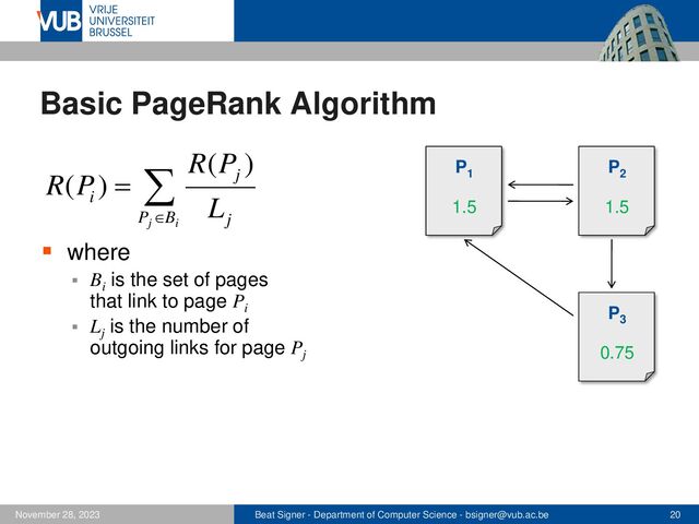 Beat Signer - Department of Computer Science - bsigner@vub.ac.be 20
November 28, 2023
Basic PageRank Algorithm
▪ where
▪ Bi
is the set of pages
that link to page Pi
▪ Lj
is the number of
outgoing links for page Pj


=
i
j
B
P j
j
i L
P
R
P
R
)
(
)
( P1
P2
P3
P1
1
P2
1
P3
1
P1
1.5
P2
1.5
P3
0.75
P1
1.5
P2
1.5
P3
0.75
