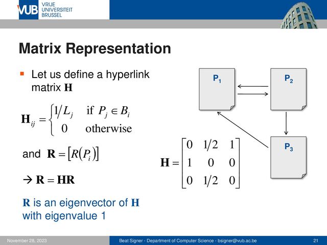 Beat Signer - Department of Computer Science - bsigner@vub.ac.be 21
November 28, 2023
Matrix Representation
▪ Let us define a hyperlink
matrix H
P1
P2
P3


 
=
otherwise
0
if
1
i
j
j
ij
B
P
L
H










=
0
2
1
0
0
0
1
1
2
1
0
H
( )
 
i
P
R
=
R
and
HR
R =
R is an eigenvector of H
with eigenvalue 1
→
