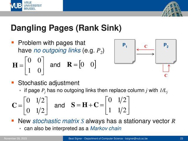 Beat Signer - Department of Computer Science - bsigner@vub.ac.be 23
November 28, 2023
Dangling Pages (Rank Sink)
▪ Problem with pages that
have no outgoing links (e.g. P2
)
▪ Stochastic adjustment
▪ if page Pj
has no outgoing links then replace column j with 1/Lj
▪ New stochastic matrix S always has a stationary vector R
▪ can also be interpreted as a Markov chain
P1
P2






=
0
1
0
0
H and  
0
0
=
R






=
2
1
0
2
1
0
C 





=
+
=
2
1
1
2
1
0
C
H
S
and
C
C
