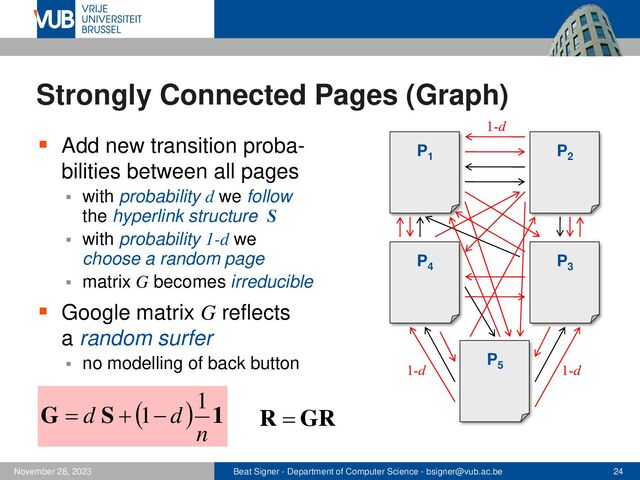 Beat Signer - Department of Computer Science - bsigner@vub.ac.be 24
November 28, 2023
Strongly Connected Pages (Graph)
▪ Add new transition proba-
bilities between all pages
▪ with probability d we follow
the hyperlink structure S
▪ with probability 1-d we
choose a random page
▪ matrix G becomes irreducible
▪ Google matrix G reflects
a random surfer
▪ no modelling of back button
P1
P2
P3
P4
P5
( ) 1
S
G
n
d
d
1
1 −
+
= GR
R =
1-d
1-d 1-d
