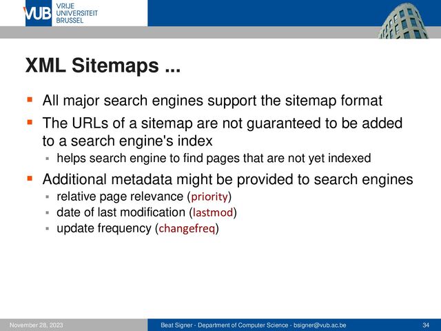 Beat Signer - Department of Computer Science - bsigner@vub.ac.be 34
November 28, 2023
XML Sitemaps ...
▪ All major search engines support the sitemap format
▪ The URLs of a sitemap are not guaranteed to be added
to a search engine's index
▪ helps search engine to find pages that are not yet indexed
▪ Additional metadata might be provided to search engines
▪ relative page relevance (priority)
▪ date of last modification (lastmod)
▪ update frequency (changefreq)
