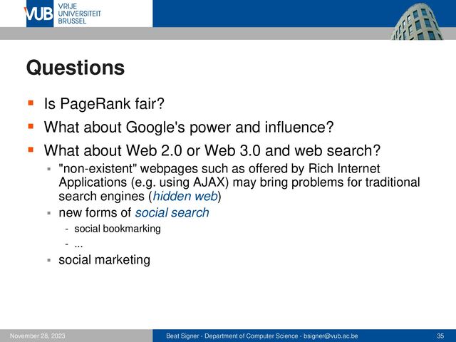 Beat Signer - Department of Computer Science - bsigner@vub.ac.be 35
November 28, 2023
Questions
▪ Is PageRank fair?
▪ What about Google's power and influence?
▪ What about Web 2.0 or Web 3.0 and web search?
▪ "non-existent" webpages such as offered by Rich Internet
Applications (e.g. using AJAX) may bring problems for traditional
search engines (hidden web)
▪ new forms of social search
- social bookmarking
- ...
▪ social marketing
