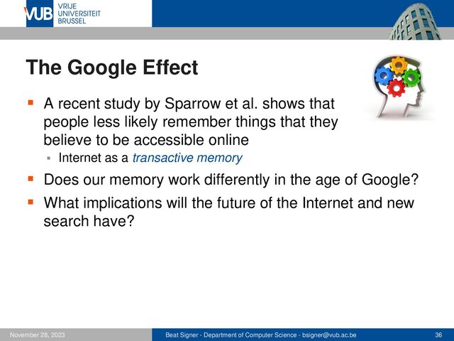 Beat Signer - Department of Computer Science - bsigner@vub.ac.be 36
November 28, 2023
The Google Effect
▪ A recent study by Sparrow et al. shows that
people less likely remember things that they
believe to be accessible online
▪ Internet as a transactive memory
▪ Does our memory work differently in the age of Google?
▪ What implications will the future of the Internet and new
search have?
