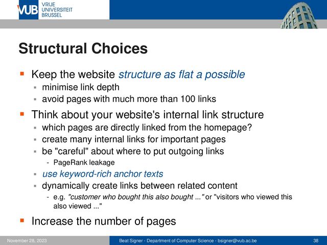 Beat Signer - Department of Computer Science - bsigner@vub.ac.be 38
November 28, 2023
Structural Choices
▪ Keep the website structure as flat a possible
▪ minimise link depth
▪ avoid pages with much more than 100 links
▪ Think about your website's internal link structure
▪ which pages are directly linked from the homepage?
▪ create many internal links for important pages
▪ be "careful" about where to put outgoing links
- PageRank leakage
▪ use keyword-rich anchor texts
▪ dynamically create links between related content
- e.g. "customer who bought this also bought ..." or "visitors who viewed this
also viewed ..."
▪ Increase the number of pages
