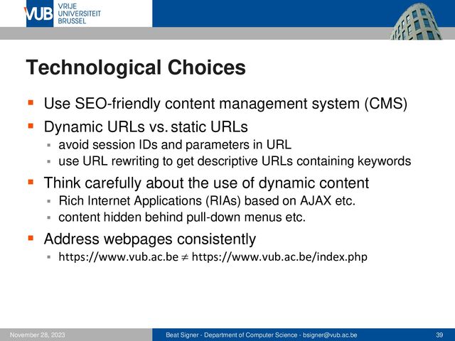 Beat Signer - Department of Computer Science - bsigner@vub.ac.be 39
November 28, 2023
Technological Choices
▪ Use SEO-friendly content management system (CMS)
▪ Dynamic URLs vs. static URLs
▪ avoid session IDs and parameters in URL
▪ use URL rewriting to get descriptive URLs containing keywords
▪ Think carefully about the use of dynamic content
▪ Rich Internet Applications (RIAs) based on AJAX etc.
▪ content hidden behind pull-down menus etc.
▪ Address webpages consistently
▪ https://www.vub.ac.be  https://www.vub.ac.be/index.php
