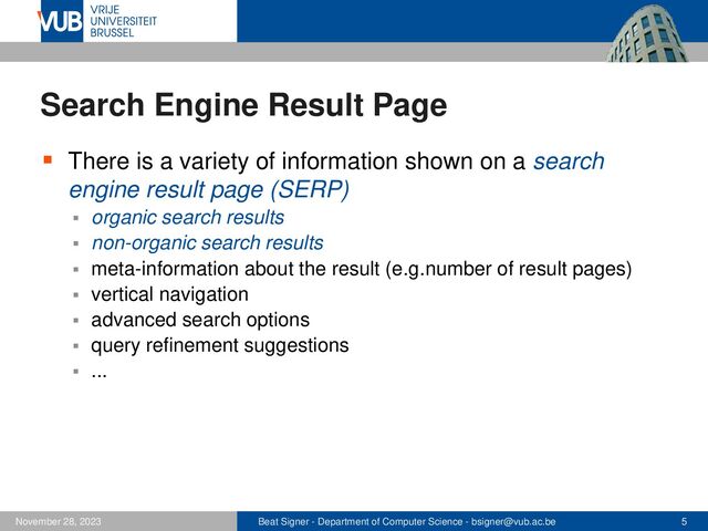Beat Signer - Department of Computer Science - bsigner@vub.ac.be 5
November 28, 2023
Search Engine Result Page
▪ There is a variety of information shown on a search
engine result page (SERP)
▪ organic search results
▪ non-organic search results
▪ meta-information about the result (e.g. number of result pages)
▪ vertical navigation
▪ advanced search options
▪ query refinement suggestions
▪ ...
