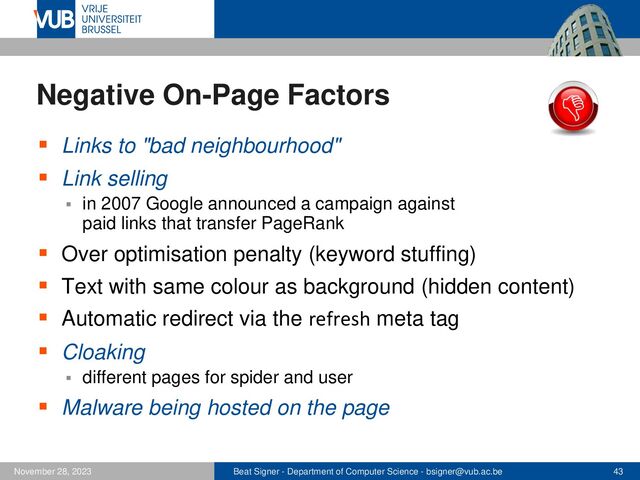 Beat Signer - Department of Computer Science - bsigner@vub.ac.be 43
November 28, 2023
Negative On-Page Factors
▪ Links to "bad neighbourhood"
▪ Link selling
▪ in 2007 Google announced a campaign against
paid links that transfer PageRank
▪ Over optimisation penalty (keyword stuffing)
▪ Text with same colour as background (hidden content)
▪ Automatic redirect via the refresh meta tag
▪ Cloaking
▪ different pages for spider and user
▪ Malware being hosted on the page
