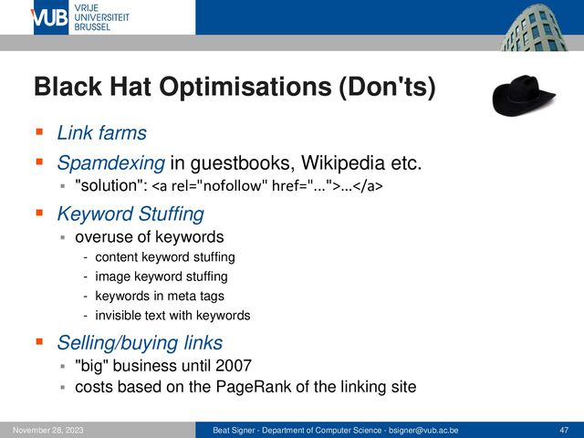 Beat Signer - Department of Computer Science - bsigner@vub.ac.be 47
November 28, 2023
Black Hat Optimisations (Don'ts)
▪ Link farms
▪ Spamdexing in guestbooks, Wikipedia etc.
▪ "solution": <a href="...">...</a>
▪ Keyword Stuffing
▪ overuse of keywords
- content keyword stuffing
- image keyword stuffing
- keywords in meta tags
- invisible text with keywords
▪ Selling/buying links
▪ "big" business until 2007
▪ costs based on the PageRank of the linking site
