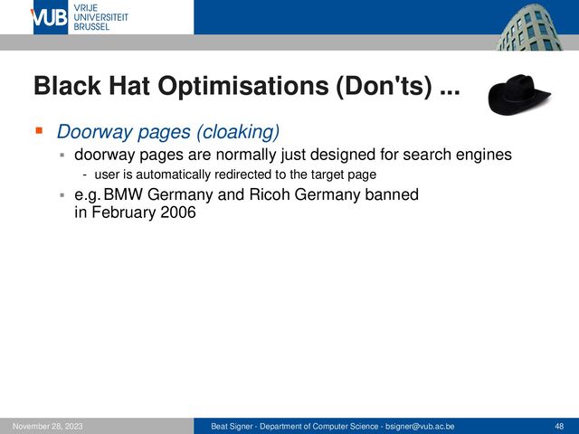 Beat Signer - Department of Computer Science - bsigner@vub.ac.be 48
November 28, 2023
Black Hat Optimisations (Don'ts) ...
▪ Doorway pages (cloaking)
▪ doorway pages are normally just designed for search engines
- user is automatically redirected to the target page
▪ e.g. BMW Germany and Ricoh Germany banned
in February 2006
