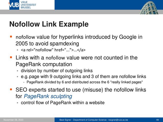 Beat Signer - Department of Computer Science - bsigner@vub.ac.be 49
November 28, 2023
Nofollow Link Example
▪ nofollow value for hyperlinks introduced by Google in
2005 to avoid spamdexing
▪ <a href="...">...</a>
▪ Links with a nofollow value were not counted in the
PageRank computation
▪ division by number of outgoing links
▪ e.g. page with 9 outgoing links and 3 of them are nofollow links
- PageRank divided by 6 and distributed across the 6 "really linked pages"
▪ SEO experts started to use (misuse) the nofollow links
for PageRank sculpting
▪ control flow of PageRank within a website
