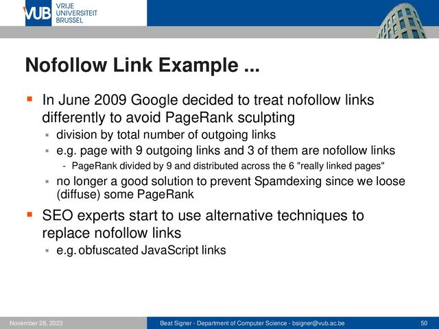 Beat Signer - Department of Computer Science - bsigner@vub.ac.be 50
November 28, 2023
Nofollow Link Example ...
▪ In June 2009 Google decided to treat nofollow links
differently to avoid PageRank sculpting
▪ division by total number of outgoing links
▪ e.g. page with 9 outgoing links and 3 of them are nofollow links
- PageRank divided by 9 and distributed across the 6 "really linked pages"
▪ no longer a good solution to prevent Spamdexing since we loose
(diffuse) some PageRank
▪ SEO experts start to use alternative techniques to
replace nofollow links
▪ e.g. obfuscated JavaScript links
