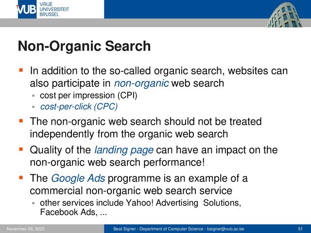 Beat Signer - Department of Computer Science - bsigner@vub.ac.be 51
November 28, 2023
Non-Organic Search
▪ In addition to the so-called organic search, websites can
also participate in non-organic web search
▪ cost per impression (CPI)
▪ cost-per-click (CPC)
▪ The non-organic web search should not be treated
independently from the organic web search
▪ Quality of the landing page can have an impact on the
non-organic web search performance!
▪ The Google Ads programme is an example of a
commercial non-organic web search service
▪ other services include Yahoo! Advertising Solutions,
Facebook Ads, ...
