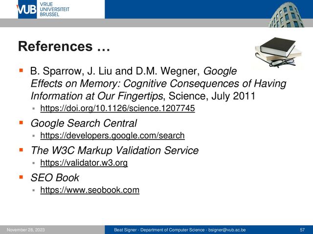 Beat Signer - Department of Computer Science - bsigner@vub.ac.be 57
November 28, 2023
References …
▪ B. Sparrow, J. Liu and D.M. Wegner, Google
Effects on Memory: Cognitive Consequences of Having
Information at Our Fingertips, Science, July 2011
▪ https://doi.org/10.1126/science.1207745
▪ Google Search Central
▪ https://developers.google.com/search
▪ The W3C Markup Validation Service
▪ https://validator.w3.org
▪ SEO Book
▪ https://www.seobook.com
