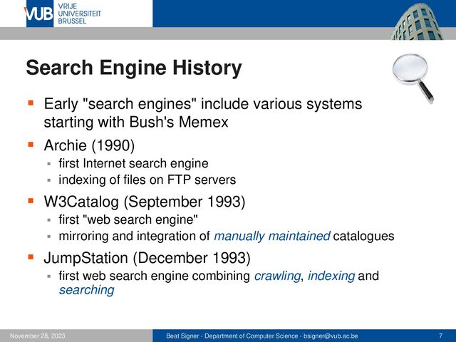Beat Signer - Department of Computer Science - bsigner@vub.ac.be 7
November 28, 2023
Search Engine History
▪ Early "search engines" include various systems
starting with Bush's Memex
▪ Archie (1990)
▪ first Internet search engine
▪ indexing of files on FTP servers
▪ W3Catalog (September 1993)
▪ first "web search engine"
▪ mirroring and integration of manually maintained catalogues
▪ JumpStation (December 1993)
▪ first web search engine combining crawling, indexing and
searching
