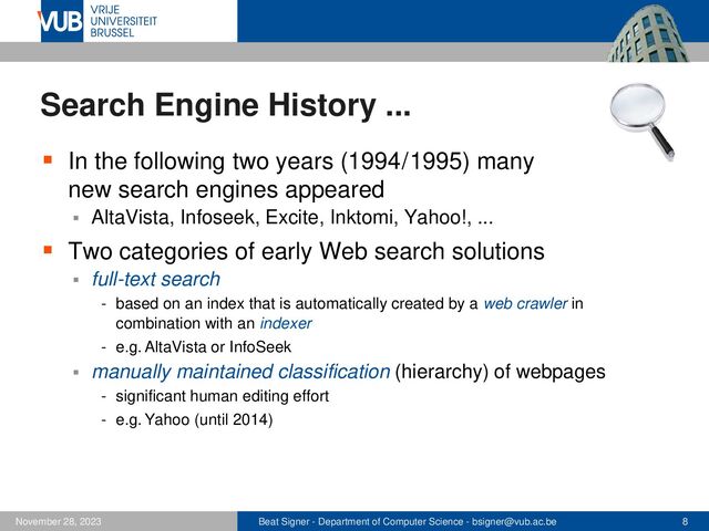 Beat Signer - Department of Computer Science - bsigner@vub.ac.be 8
November 28, 2023
Search Engine History ...
▪ In the following two years (1994 / 1995) many
new search engines appeared
▪ AltaVista, Infoseek, Excite, Inktomi, Yahoo!, ...
▪ Two categories of early Web search solutions
▪ full-text search
- based on an index that is automatically created by a web crawler in
combination with an indexer
- e.g. AltaVista or InfoSeek
▪ manually maintained classification (hierarchy) of webpages
- significant human editing effort
- e.g. Yahoo (until 2014)
