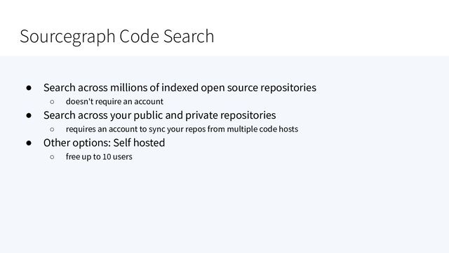 Sourcegraph Code Search
● Search across millions of indexed open source repositories
○ doesn't require an account
● Search across your public and private repositories
○ requires an account to sync your repos from multiple code hosts
● Other options: Self hosted
○ free up to 10 users
