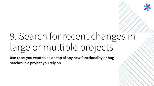 9. Search for recent changes in
large or multiple projects
Use case: you want to be on top of any new functionality or bug
patches in a project you rely on

