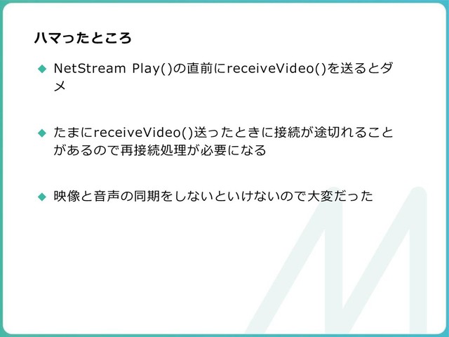 ハマったところ
◆ NetStream Play()の直前にreceiveVideo()を送るとダ
メ
◆ たまにreceiveVideo()送ったときに接続が途切れること
があるので再接続処理が必要になる
◆ 映像と音声の同期をしないといけないので大変だった
99

