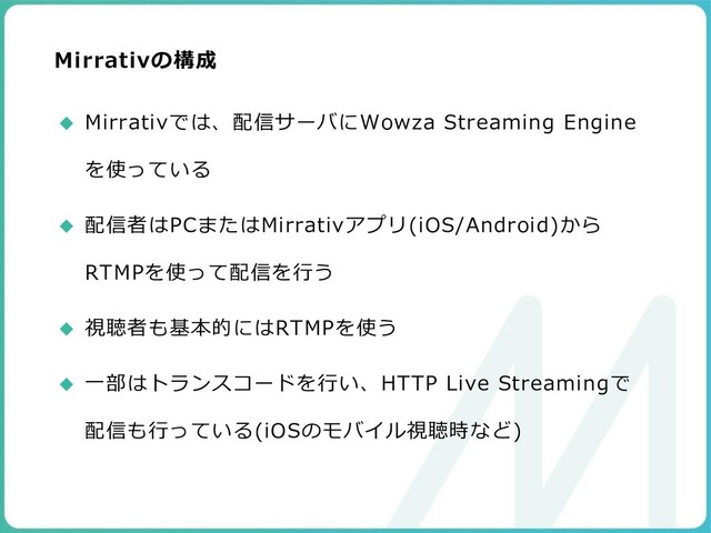 Mirrativの構成
◆ Mirrativでは、配信サーバにWowza Streaming Engine
を使っている
◆ 配信者はPCまたはMirrativアプリ(iOS/Android)から
RTMPを使って配信を行う
◆ 視聴者も基本的にはRTMPを使う
◆ 一部はトランスコードを行い、HTTP Live Streamingで
配信も行っている(iOSのモバイル視聴時など)
99
